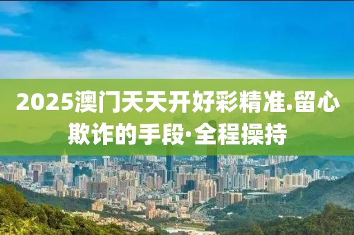 2025澳門天天開好彩精準(zhǔn).留心欺詐的手段·全程操持