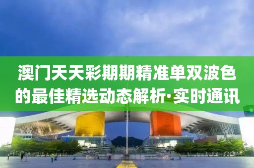 澳門天天彩期期精準(zhǔn)單雙波色的最佳精選動態(tài)解析·實時通訊