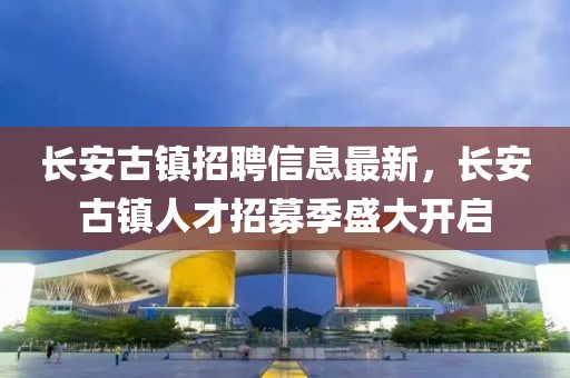 長(zhǎng)安古鎮(zhèn)招聘信息最新，長(zhǎng)安古鎮(zhèn)人才招募季盛大開(kāi)啟