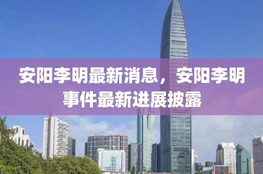 安陽(yáng)李明最新消息，安陽(yáng)李明事件最新進(jìn)展披露