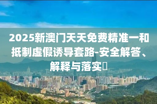 2025新澳門天天免費精準一和抵制虛假誘導套路-安全解答、解釋與落實?