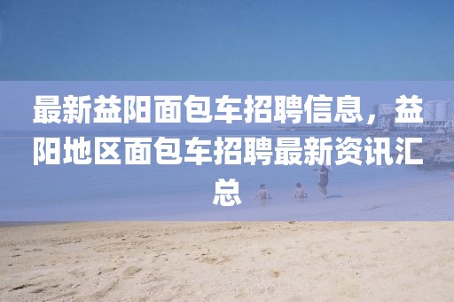 最新益陽面包車招聘信息，益陽地區(qū)面包車招聘最新資訊匯總