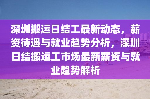 深圳搬運(yùn)日結(jié)工最新動(dòng)態(tài)，薪資待遇與就業(yè)趨勢分析，深圳日結(jié)搬運(yùn)工市場最新薪資與就業(yè)趨勢解析
