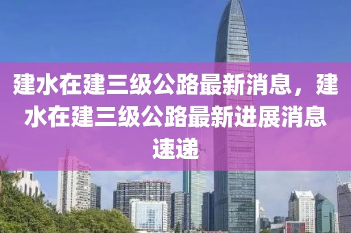 建水在建三級公路最新消息，建水在建三級公路最新進展消息速遞