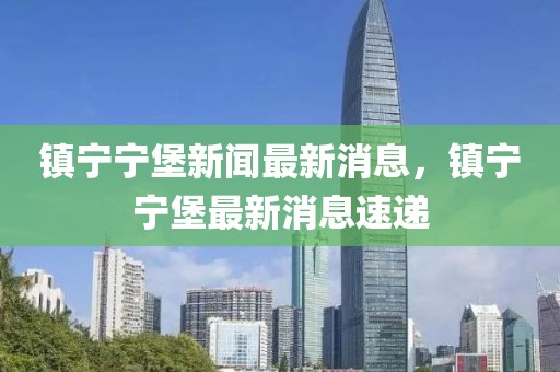 鎮(zhèn)寧寧堡新聞最新消息，鎮(zhèn)寧寧堡最新消息速遞
