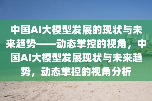 中國(guó)AI大模型發(fā)展的現(xiàn)狀與未來趨勢(shì)——?jiǎng)討B(tài)掌控的視角，中國(guó)AI大模型發(fā)展現(xiàn)狀與未來趨勢(shì)，動(dòng)態(tài)掌控的視角分析