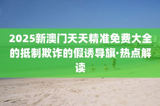 2025新澳門天天精準(zhǔn)免費(fèi)大全的抵制欺詐的假誘導(dǎo)旗·熱點(diǎn)解讀