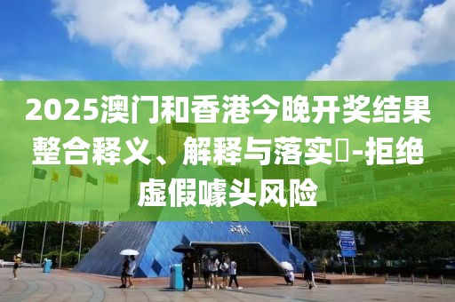 2025澳門和香港今晚開獎結(jié)果整合釋義、解釋與落實(shí)?-拒絕虛假噱頭風(fēng)險(xiǎn)