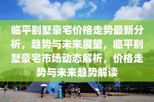 臨平別墅豪宅價格走勢最新分析，趨勢與未來展望，臨平別墅豪宅市場動態(tài)解析，價格走勢與未來趨勢解讀