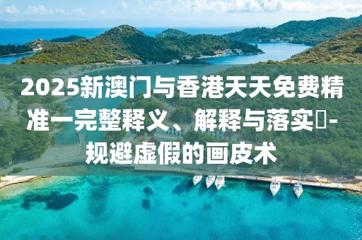 2025新澳門與香港天天免費精準一完整釋義、解釋與落實?-規(guī)避虛假的畫皮術(shù)