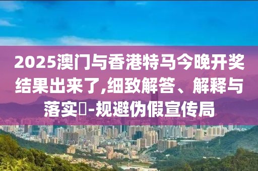 2025澳門與香港特馬今晚開(kāi)獎(jiǎng)結(jié)果出來(lái)了,細(xì)致解答、解釋與落實(shí)?-規(guī)避偽假宣傳局