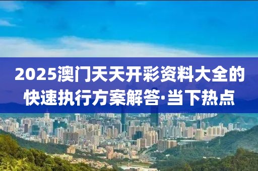 2025澳門天天開彩資料大全的快速執(zhí)行方案解答·當(dāng)下熱點(diǎn)