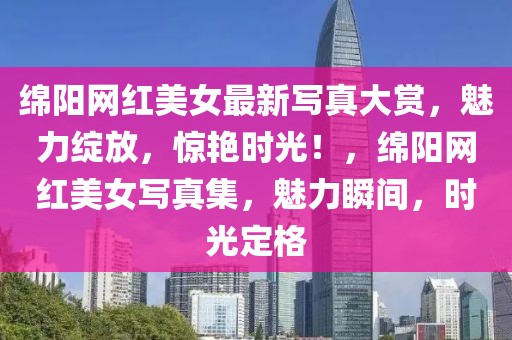 綿陽網(wǎng)紅美女最新寫真大賞，魅力綻放，驚艷時(shí)光！，綿陽網(wǎng)紅美女寫真集，魅力瞬間，時(shí)光定格