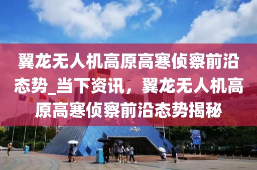 翼龍無人機高原高寒偵察前沿態(tài)勢_當下資訊，翼龍無人機高原高寒偵察前沿態(tài)勢揭秘