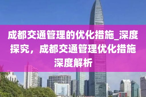成都交通管理的優(yōu)化措施_深度探究，成都交通管理優(yōu)化措施深度解析