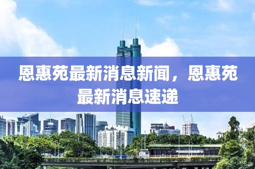 恩惠苑最新消息新聞，恩惠苑最新消息速遞
