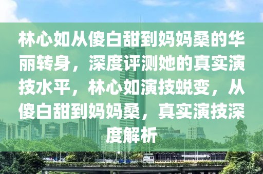 林心如從傻白甜到媽媽桑的華麗轉(zhuǎn)身，深度評測她的真實演技水平，林心如演技蛻變，從傻白甜到媽媽桑，真實演技深度解析