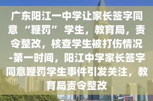 廣東陽江一中學(xué)讓家長簽字同意 “鞭罰” 學(xué)生，教育局，責(zé)令整改，核查學(xué)生被打傷情況-第一時間，陽江中學(xué)家長簽字同意鞭罰學(xué)生事件引發(fā)關(guān)注，教育局責(zé)令整改