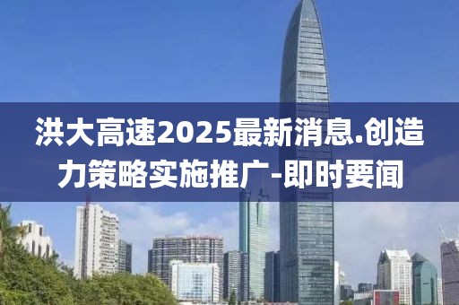 洪大高速2025最新消息.創(chuàng)造力策略實(shí)施推廣-即時(shí)要聞
