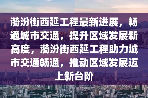 漪汾街西延工程最新進展，暢通城市交通，提升區(qū)域發(fā)展新高度，漪汾街西延工程助力城市交通暢通，推動區(qū)域發(fā)展邁上新臺階