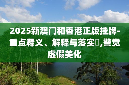 2025新澳門和香港正版掛牌-重點釋義、解釋與落實?,警覺虛假美化