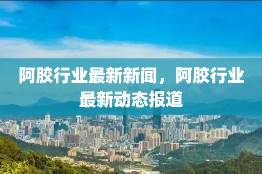 阿膠行業(yè)最新新聞，阿膠行業(yè)最新動態(tài)報道