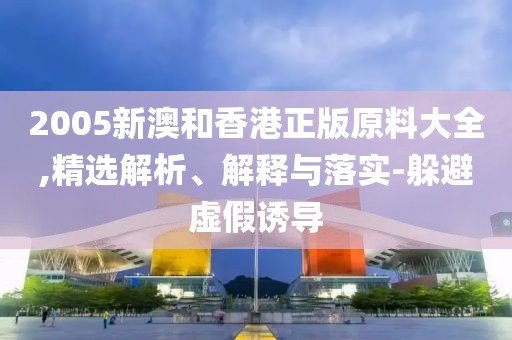 2005新澳和香港正版原料大全,精選解析、解釋與落實(shí)-躲避虛假誘導(dǎo)