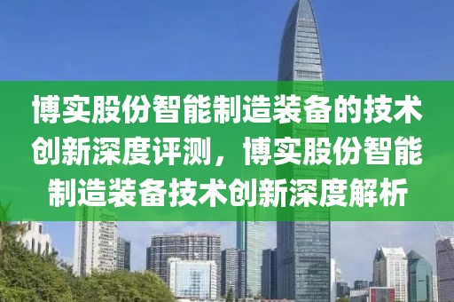 博實(shí)股份智能制造裝備的技術(shù)創(chuàng)新深度評(píng)測(cè)，博實(shí)股份智能制造裝備技術(shù)創(chuàng)新深度解析