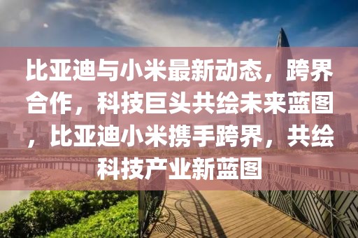 比亞迪與小米最新動(dòng)態(tài)，跨界合作，科技巨頭共繪未來藍(lán)圖，比亞迪小米攜手跨界，共繪科技產(chǎn)業(yè)新藍(lán)圖
