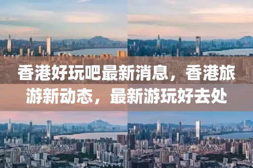 香港好玩吧最新消息，香港旅游新動(dòng)態(tài)，最新游玩好去處