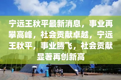 寧遠王秋平最新消息，事業(yè)再攀高峰，社會貢獻卓越，寧遠王秋平，事業(yè)騰飛，社會貢獻顯著再創(chuàng)新高