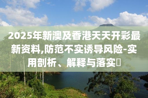 2025年新澳及香港天天開彩最新資料,防范不實(shí)誘導(dǎo)風(fēng)險(xiǎn)-實(shí)用剖析、解釋與落實(shí)?