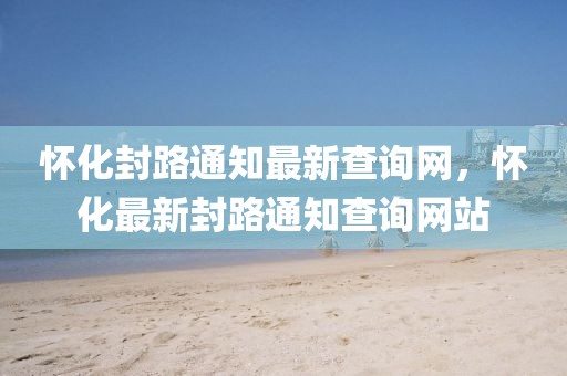 懷化封路通知最新查詢網(wǎng)，懷化最新封路通知查詢網(wǎng)站