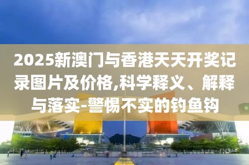 2025新澳門與香港天天開獎記錄圖片及價格,科學(xué)釋義、解釋與落實(shí)-警惕不實(shí)的釣魚鉤