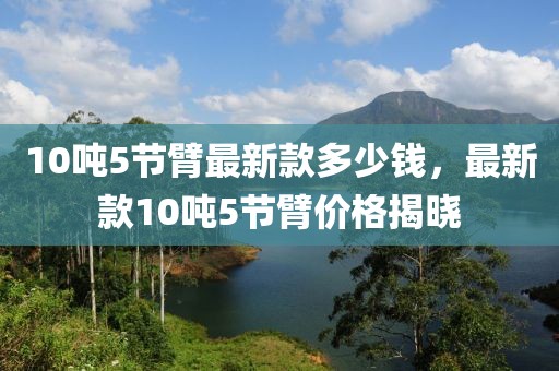 10噸5節(jié)臂最新款多少錢(qián)，最新款10噸5節(jié)臂價(jià)格揭曉