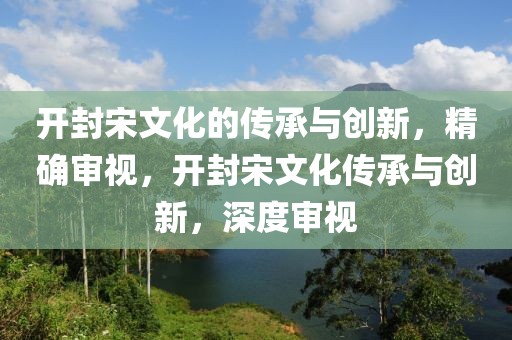 開(kāi)封宋文化的傳承與創(chuàng)新，精確審視，開(kāi)封宋文化傳承與創(chuàng)新，深度審視