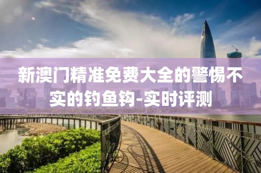 新澳門精準(zhǔn)免費(fèi)大全的警惕不實(shí)的釣魚鉤-實(shí)時(shí)評(píng)測(cè)