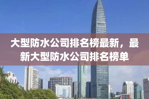 大型防水公司排名榜最新，最新大型防水公司排名榜單