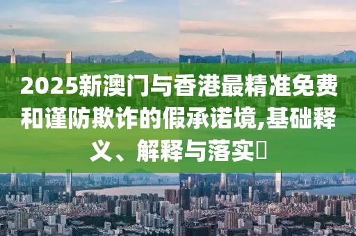 2025新澳門與香港最精準免費和謹防欺詐的假承諾境,基礎釋義、解釋與落實?