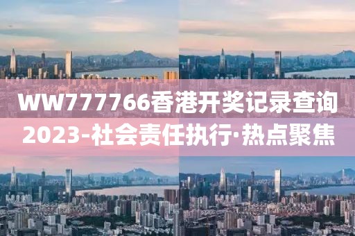 WW777766香港開獎(jiǎng)記錄查詢2023-社會(huì)責(zé)任執(zhí)行·熱點(diǎn)聚焦