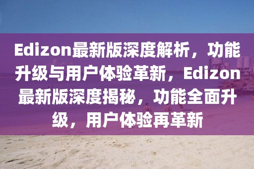 Edizon最新版深度解析，功能升級與用戶體驗(yàn)革新，Edizon最新版深度揭秘，功能全面升級，用戶體驗(yàn)再革新