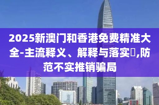 2025新澳門和香港免費精準大全-主流釋義、解釋與落實?,防范不實推銷騙局