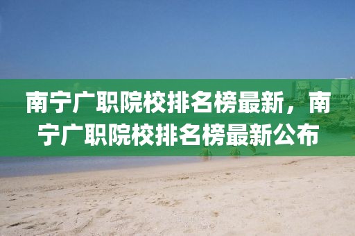 南寧廣職院校排名榜最新，南寧廣職院校排名榜最新公布