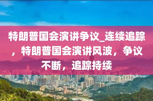 特朗普國會演講爭議_連續(xù)追蹤，特朗普國會演講風波，爭議不斷，追蹤持續(xù)