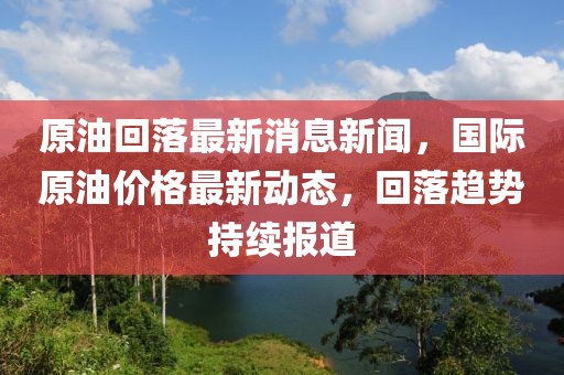 原油回落最新消息新聞，國(guó)際原油價(jià)格最新動(dòng)態(tài)，回落趨勢(shì)持續(xù)報(bào)道