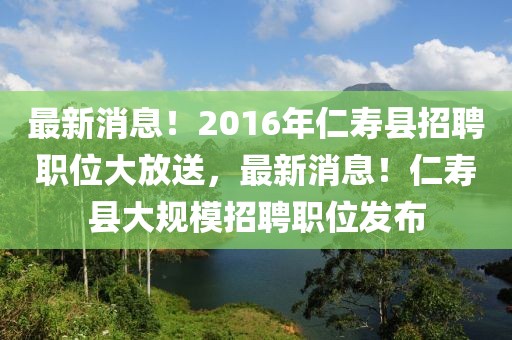 最新消息！2016年仁壽縣招聘職位大放送，最新消息！仁壽縣大規(guī)模招聘職位發(fā)布