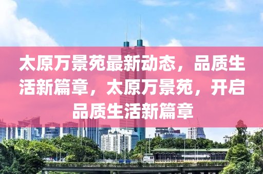 太原萬景苑最新動(dòng)態(tài)，品質(zhì)生活新篇章，太原萬景苑，開啟品質(zhì)生活新篇章