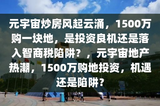 元宇宙炒房風起云涌，1500萬購一塊地，是投資良機還是落入智商稅陷阱？，元宇宙地產熱潮，1500萬購地投資，機遇還是陷阱？