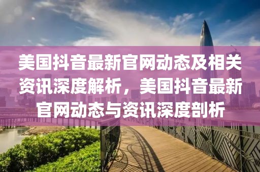 美國抖音最新官網(wǎng)動(dòng)態(tài)及相關(guān)資訊深度解析，美國抖音最新官網(wǎng)動(dòng)態(tài)與資訊深度剖析