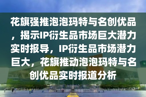 花旗強(qiáng)推泡泡瑪特與名創(chuàng)優(yōu)品，揭示IP衍生品市場巨大潛力實(shí)時報導(dǎo)，IP衍生品市場潛力巨大，花旗推動泡泡瑪特與名創(chuàng)優(yōu)品實(shí)時報道分析